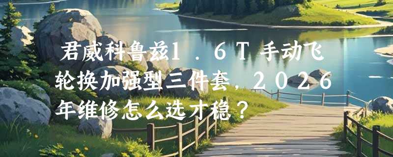君威科鲁兹1.6T手动飞轮换加强型三件套，2026年维修怎么选才稳？
