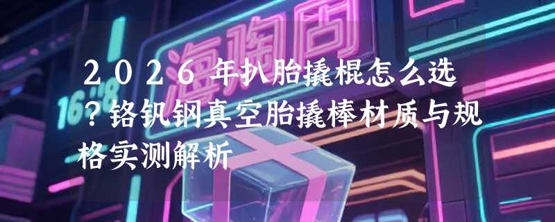 2026年扒胎撬棍怎么选？铬钒钢真空胎撬棒材质与规格实测解析