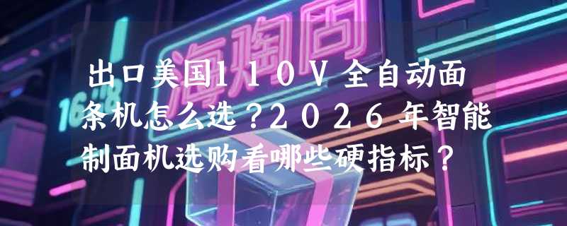 出口美国110V全自动面条机怎么选？2026年智能制面机选购看哪些硬指标？
