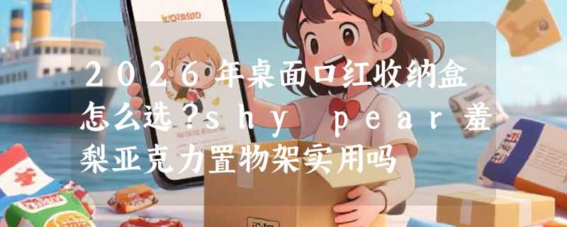 2026年桌面口红收纳盒怎么选？shy pear羞梨亚克力置物架实用吗