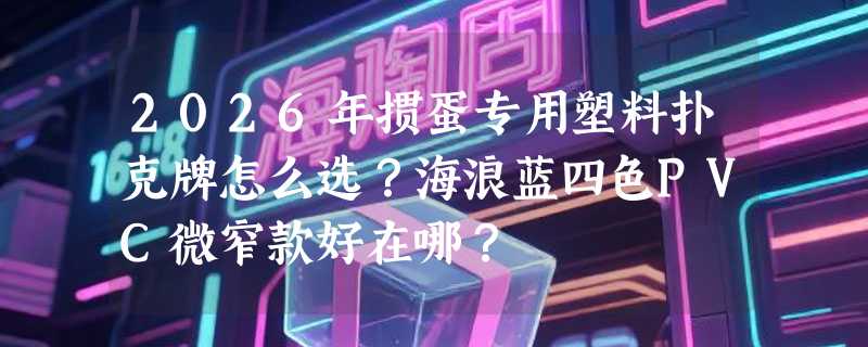 2026年掼蛋专用塑料扑克牌怎么选？海浪蓝四色PVC微窄款好在哪？