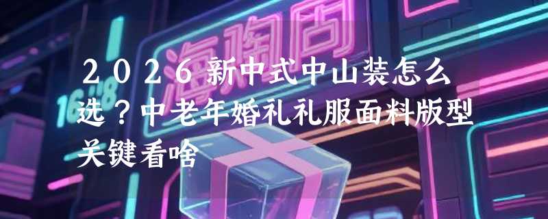 2026新中式中山装怎么选？中老年婚礼礼服面料版型关键看啥