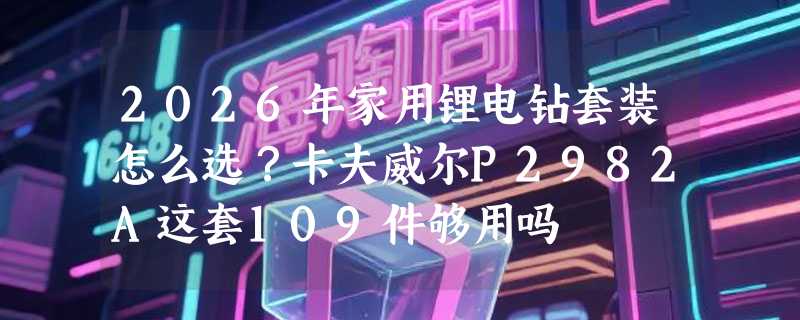 2026年家用锂电钻套装怎么选？卡夫威尔P2982A这套109件够用吗