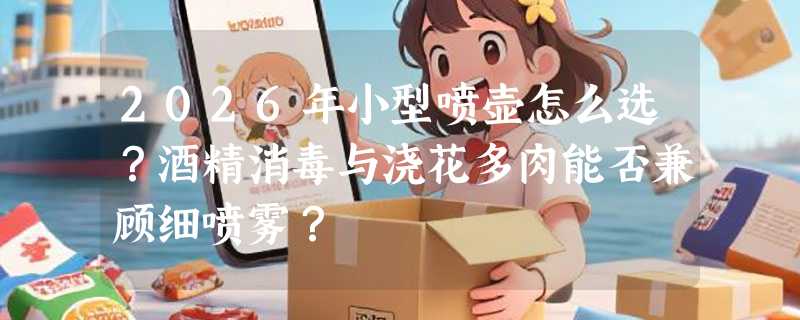 2026年小型喷壶怎么选？酒精消毒与浇花多肉能否兼顾细喷雾？