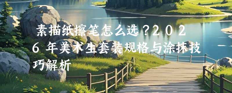 素描纸擦笔怎么选？2026年美术生套装规格与涂抹技巧解析