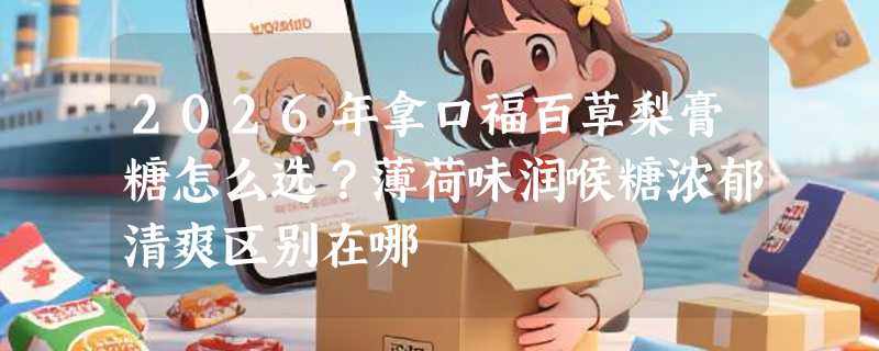 2026年拿口福百草梨膏糖怎么选？薄荷味润喉糖浓郁清爽区别在哪