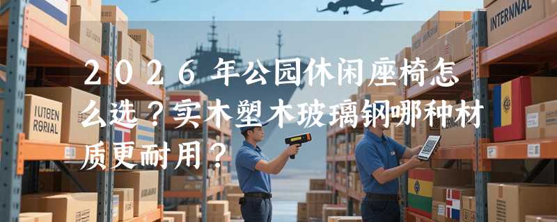 2026年公园休闲座椅怎么选？实木塑木玻璃钢哪种材质更耐用？