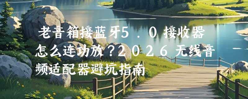老音箱接蓝牙5.0接收器怎么连功放？2026无线音频适配器避坑指南