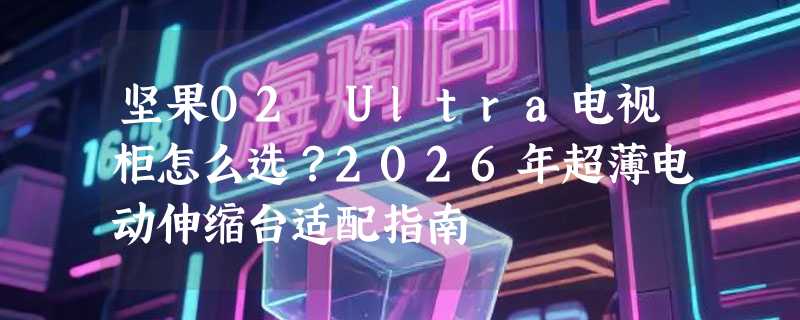 坚果O2 Ultra电视柜怎么选？2026年超薄电动伸缩台适配指南