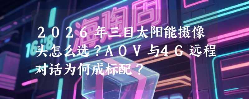 2026年三目太阳能摄像头怎么选？AOV与4G远程对话为何成标配？