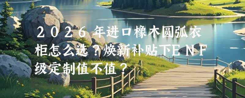 2026年进口橡木圆弧衣柜怎么选？焕新补贴下ENF级定制值不值？