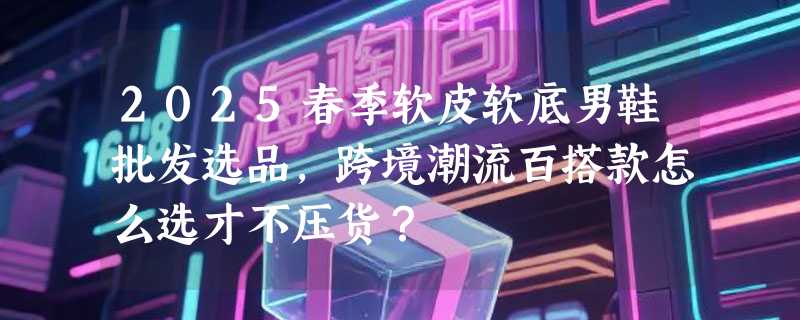 2025春季软皮软底男鞋批发选品，跨境潮流百搭款怎么选才不压货？