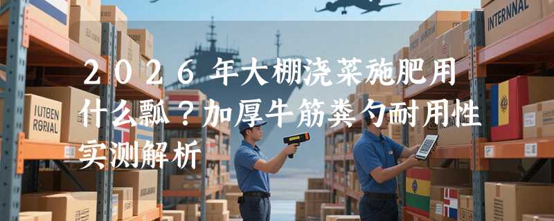 2026年大棚浇菜施肥用什么瓢？加厚牛筋粪勺耐用性实测解析