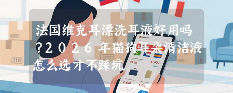 法国维克耳漂洗耳液好用吗？2026年猫狗耳朵清洁液怎么选才不踩坑