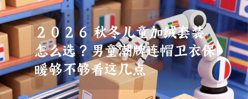 2026秋冬儿童加绒套装怎么选？男童潮牌连帽卫衣保暖够不够看这几点