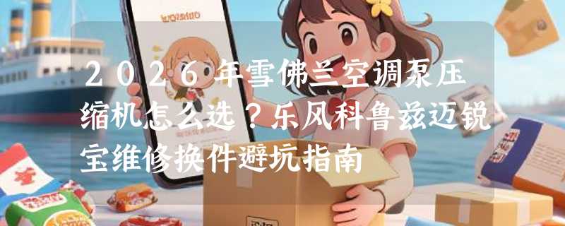 2026年雪佛兰空调泵压缩机怎么选？乐风科鲁兹迈锐宝维修换件避坑指南