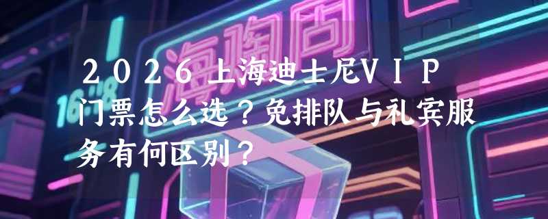 2026上海迪士尼VIP门票怎么选？免排队与礼宾服务有何区别？