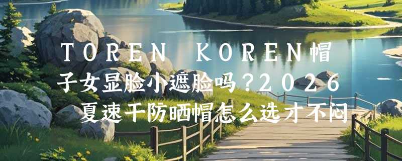 TOREN KOREN帽子女显脸小遮脸吗？2026 夏速干防晒帽怎么选才不闷汗？