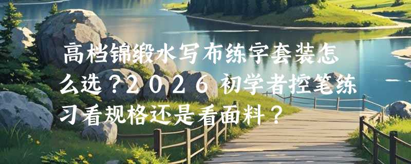 高档锦缎水写布练字套装怎么选？2026初学者控笔练习看规格还是看面料？