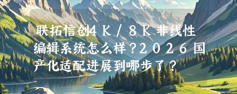 联拓信创4K/8K非线性编辑系统怎么样？2026国产化适配进展到哪步了？
