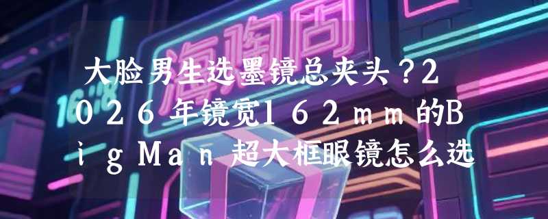 大脸男生选墨镜总夹头？2026年镜宽162mm的BigMan超大框眼镜怎么选才不踩雷