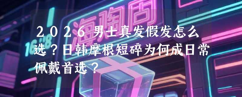 2026男士真发假发怎么选？日韩摩根短碎为何成日常佩戴首选？