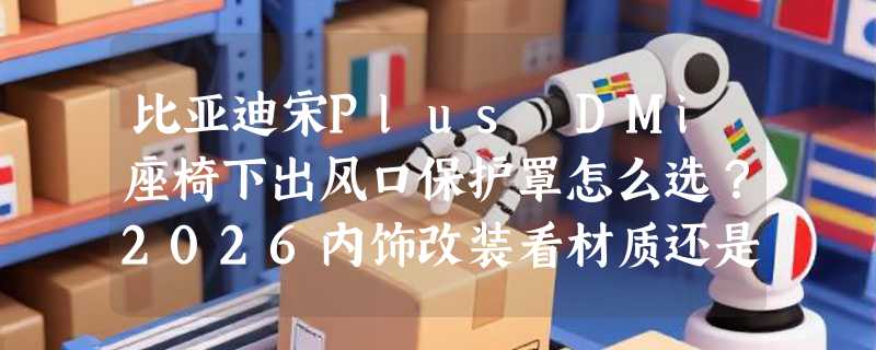 比亚迪宋Plus DMi座椅下出风口保护罩怎么选？2026内饰改装看材质还是颜值？