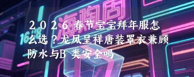 2026春节宝宝拜年服怎么选？龙凤呈祥唐装罩衣兼顾防水与B类安全吗