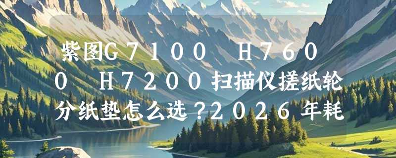 紫图G7100 H7600 H7200扫描仪搓纸轮分纸垫怎么选？2026年耗材适配指南