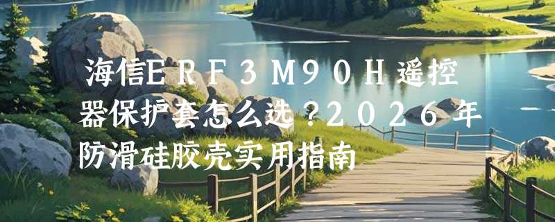 海信ERF3M90H遥控器保护套怎么选？2026年防滑硅胶壳实用指南