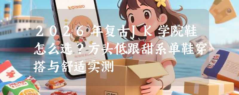 2026年复古JK学院鞋怎么选？方头低跟甜系单鞋穿搭与舒适实测