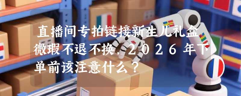 直播间专拍链接新生儿礼盒微瑕不退不换，2026年下单前该注意什么？