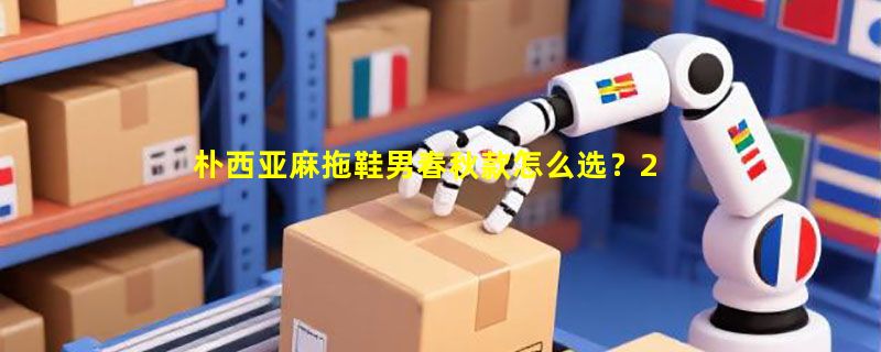 朴西亚麻拖鞋男春秋款怎么选？2026居家防滑透气棉麻拖鞋选购指南