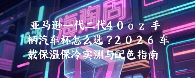 亚马逊一代二代40oz手柄汽车杯怎么选？2026车载保温保冷实测与配色指南