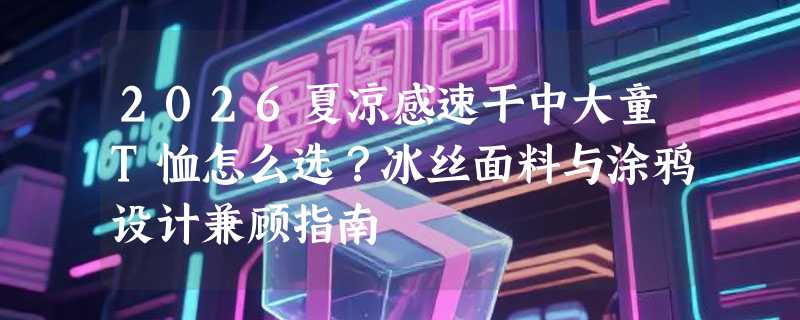 2026夏凉感速干中大童T恤怎么选？冰丝面料与涂鸦设计兼顾指南