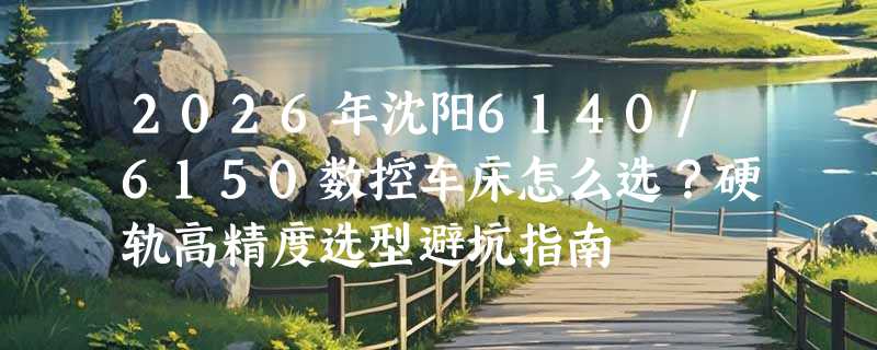 2026年沈阳6140/6150数控车床怎么选？硬轨高精度选型避坑指南