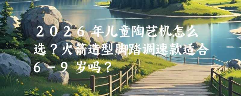 2026年儿童陶艺机怎么选？火箭造型脚踏调速款适合6-9岁吗？
