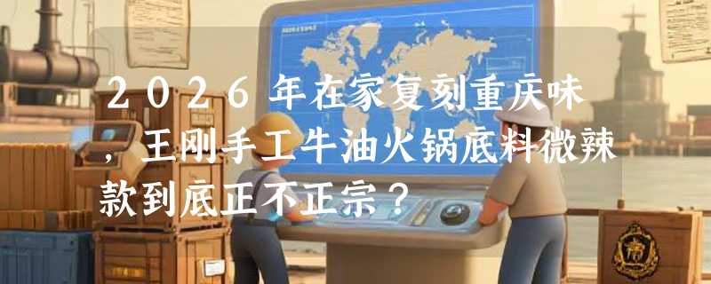 2026年在家复刻重庆味，王刚手工牛油火锅底料微辣款到底正不正宗？