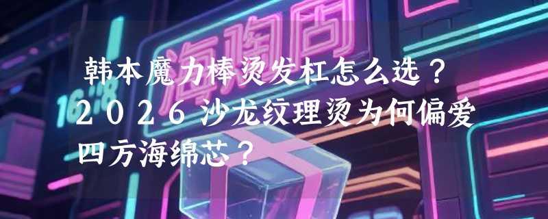 韩本魔力棒烫发杠怎么选？2026沙龙纹理烫为何偏爱四方海绵芯？