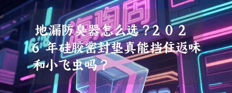 地漏防臭器怎么选？2026年硅胶密封垫真能挡住返味和小飞虫吗？