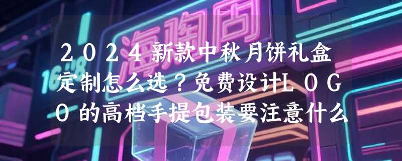 2024新款中秋月饼礼盒定制怎么选？免费设计LOGO的高档手提包装要注意什么