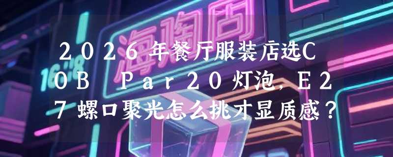 2026年餐厅服装店选COB Par20灯泡，E27螺口聚光怎么挑才显质感？