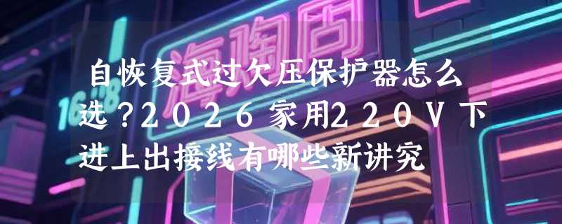 自恢复式过欠压保护器怎么选？2026家用220V下进上出接线有哪些新讲究