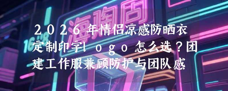 2026年情侣凉感防晒衣定制印字logo怎么选？团建工作服兼顾防护与团队感