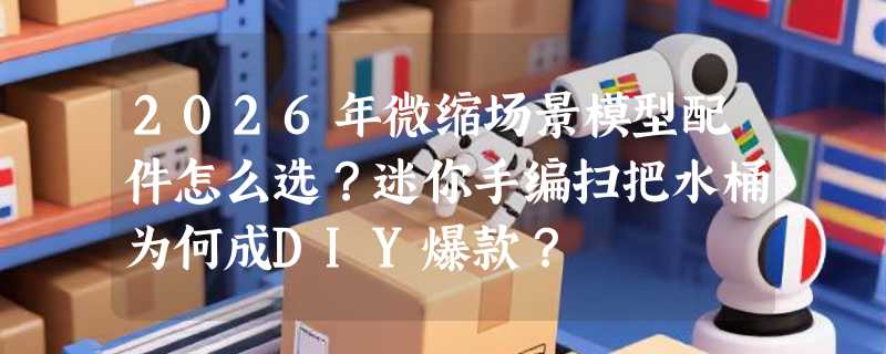 2026年微缩场景模型配件怎么选？迷你手编扫把水桶为何成DIY爆款？