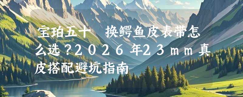 宝珀五十噚换鳄鱼皮表带怎么选？2026年23mm真皮搭配避坑指南