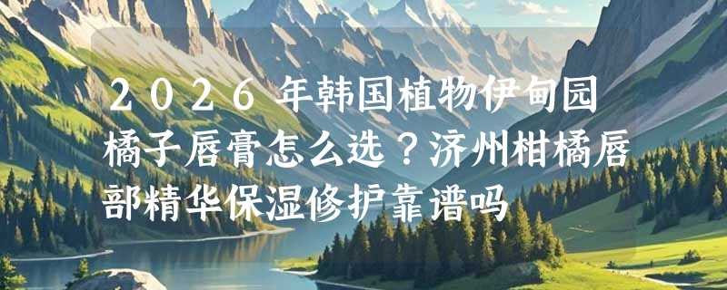 2026年韩国植物伊甸园橘子唇膏怎么选？济州柑橘唇部精华保湿修护靠谱吗