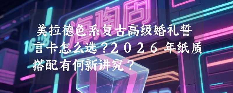 美拉德色系复古高级婚礼誓言卡怎么选？2026年纸质搭配有何新讲究？