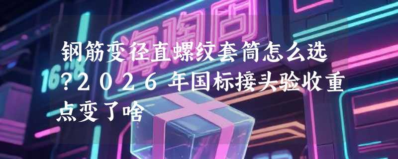 钢筋变径直螺纹套筒怎么选？2026年国标接头验收重点变了啥