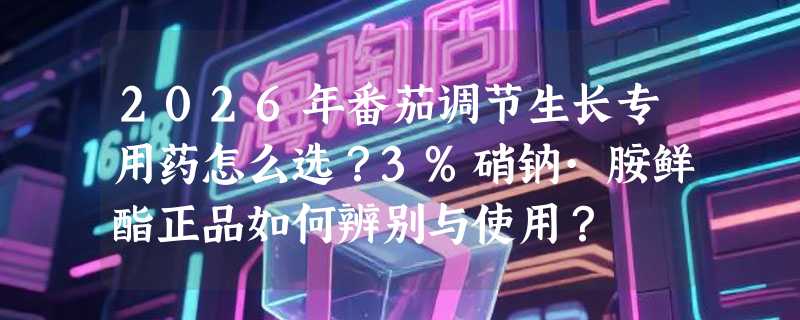 2026年番茄调节生长专用药怎么选？3%硝钠·胺鲜酯正品如何辨别与使用？